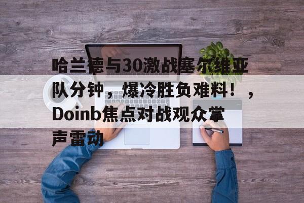  哈兰德与30激战塞尔维亚队分钟，爆冷胜负难料！，Doinb焦点对战观众掌声雷动-九游游戏中心官网