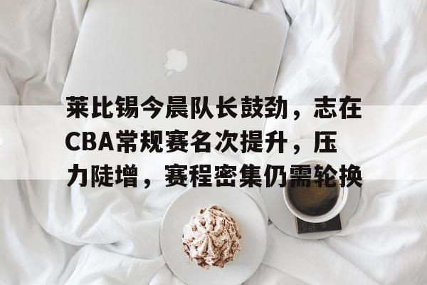 包含莱比锡今晨队长鼓劲,志在CBA常规赛名次提升,压力陡增,赛程密集仍需轮换的词条-九游娱乐